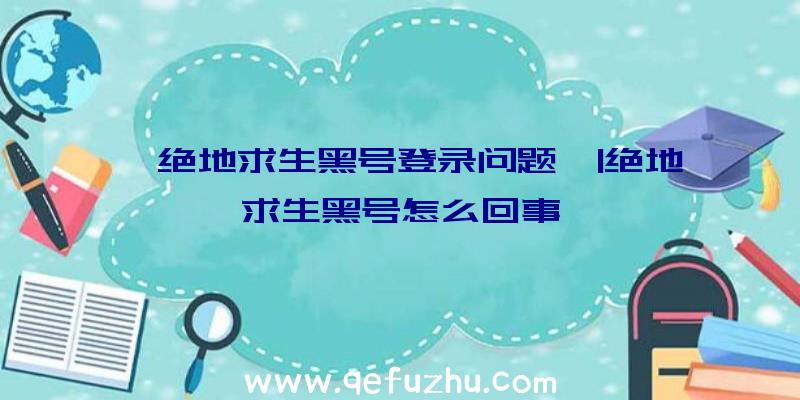 「绝地求生黑号登录问题」|绝地求生黑号怎么回事